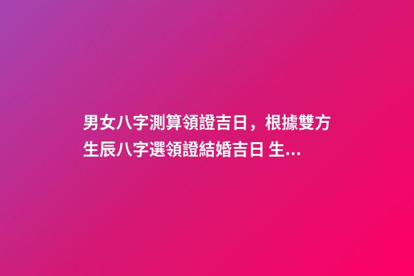 男女八字測算領證吉日，根據雙方生辰八字選領證結婚吉日 生辰八字領證吉日測算，生辰八字選領結婚證的好日子-第1張-觀點-玄機派